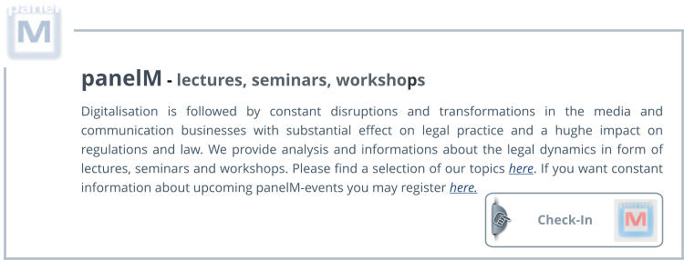 Check-In  panelM - lectures, seminars, workshops Digitalisation is followed by constant disruptions and transformations in the media and communication businesses with substantial effect on legal practice and a hughe impact on regulations and law. We provide analysis and informations about the legal dynamics in form of lectures, seminars and workshops. Please find a selection of our topics here. If you want constant information about upcoming panelM-events you may register here.