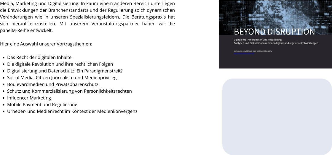 Media, Marketing und Digitalisierung: In kaum einem anderen Bereich unterliegen die Entwicklungen der Branchenstandarts und der Regulierung solch dynamischen Veränderungen wie in unseren Spezialisierungsfeldern. Die Beratungspraxis hat sich hierauf einzustellen. Mit unserem Veranstaltungspartner haben wir die panelM-Reihe entwickelt.  Hier eine Auswahl unserer Vortragsthemen:  •	Das Recht der digitalen Inhalte •	Die digitale Revolution und ihre rechtlichen Folgen •	Digitalisierung und Datenschutz: Ein Paradigmenstreit? •	Social Media, Citizen Journalism und Medienprivilleg •	Boulevardmedien und Privatsphärenschutz •	Schutz und Kommerzialisierung von Persönlichkeitsrechten •	Influencer Marketing •	Mobile Payment und Regulierung •	Urheber- und Medienrecht im Kontext der Medienkonvergenz