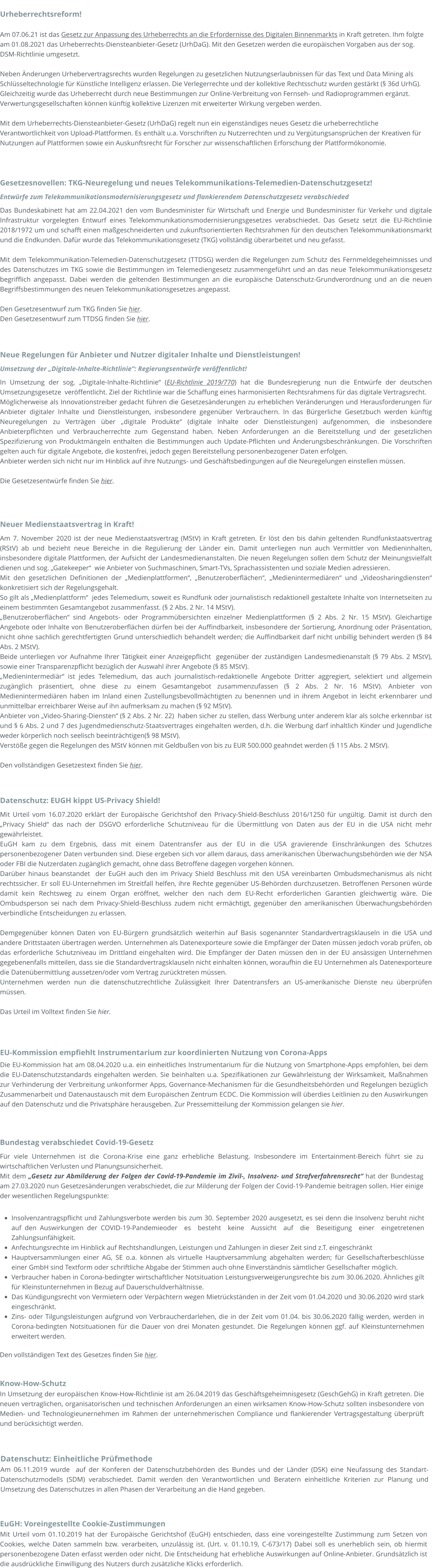 Know-How-Schutz In Umsetzung der europäischen Know-How-Richtlinie ist am 26.04.2019 das Geschäftsgeheimnisgesetz (GeschGehG) in Kraft getreten. Die neuen vertraglichen, organisatorischen und technischen Anforderungen an einen wirksamen Know-How-Schutz sollten insbesondere von Medien- und Technologieunernehmen im Rahmen der unternehmerischen Compliance und flankierender Vertragsgestaltung überprüft und berücksichtigt werden.   Datenschutz: Einheitliche Prüfmethode Am 06.11.2019 wurde  auf der Konferen der Datenschutzbehörden des Bundes und der Länder (DSK) eine Neufassung des Standart-Datenschutzmodells (SDM) verabschiedet. Damit werden den Verantwortlichen und Beratern einheitliche Kriterien zur Planung und Umsetzung des Datenschutzes in allen Phasen der Verarbeitung an die Hand gegeben.  EuGH: Voreingestellte Cookie-Zustimmungen Mit Urteil vom 01.10.2019 hat der Europäische Gerichtshof (EuGH) entschieden, dass eine voreingestellte Zustimmung zum Setzen von Cookies, welche Daten sammeln bzw. verarbeiten, unzulässig ist. (Urt. v. 01.10.19, C-673/17) Dabei soll es unerheblich sein, ob hiermit personenbezogene Daten erfasst werden oder nicht. Die Entscheidung hat erhebliche Auswirkungen auf Online-Anbieter. Grundsätzlich ist die ausdrückliche Einwilligung des Nutzers durch zusätzliche Klicks erforderlich.  Bundestag verabschiedet Covid-19-Gesetz Für viele Unternehmen ist die Corona-Krise eine ganz erhebliche Belastung. Insbesondere im Entertainment-Bereich führt sie zu wirtschaftlichen Verlusten und Planungsunsicherheit.  Mit dem „Gesetz zur Abmilderung der Folgen der Covid-19-Pandemie im Zivil-, Insolvenz- und Strafverfahrensrecht“ hat der Bundestag am 27.03.2020 nun Gesetzesänderungen verabschiedet, die zur Milderung der Folgen der Covid-19-Pandemie beitragen sollen. Hier einige der wesentlichen Regelungspunkte:  •	Insolvenzantragspflicht und Zahlungsverbote werden bis zum 30. September 2020 ausgesetzt, es sei denn die Insolvenz beruht nicht auf den Auswirkungen der COVID-19-Pandemieoder  es  besteht  keine  Aussicht  auf  die  Beseitigung  einer  eingetretenen  Zahlungsunfähigkeit. •	Anfechtungsrechte im Hinblick auf Rechtshandlungen, Leistungen und Zahlungen in dieser Zeit sind z.T. eingeschränkt  •	Hauptversammlungen einer AG, SE o.a. können als virtuelle Hauptversammlung abgehalten werden; für Gesellschafterbeschlüsse einer GmbH sind Textform oder schriftliche Abgabe der Stimmen auch ohne Einverständnis sämtlicher Gesellschafter möglich. •	Verbraucher haben in Corona-bedingter wirtschaftlicher Notsituation Leistungsverweigerungsrechte bis zum 30.06.2020. Ähnliches gilt für Kleinstunternehmen in Bezug auf Dauerschuldverhältnisse. •	Das Kündigungsrecht von Vermietern oder Verpächtern wegen Mietrückständen in der Zeit vom 01.04.2020 und 30.06.2020 wird stark eingeschränkt. •	Zins- oder Tilgungsleistungen aufgrund von Verbraucherdarlehen, die in der Zeit vom 01.04. bis 30.06.2020 fällig werden, werden in Corona-bedingten Notsituationen für die Dauer von drei Monaten gestundet. Die Regelungen können ggf. auf Kleinstunternehmen erweitert werden.  Den vollständigen Text des Gesetzes finden Sie hier. EU-Kommission empfiehlt Instrumentarium zur koordinierten Nutzung von Corona-Apps Die EU-Kommission hat am 08.04.2020 u.a. ein einheitliches Instrumentarium für die Nutzung von Smartphone-Apps empfohlen, bei dem die EU-Datenschutzstandards eingehalten werden. Sie beinhalten u.a. Spezifikationen zur Gewährleistung der Wirksamkeit, Maßnahmen zur Verhinderung der Verbreitung unkonformer Apps, Governance-Mechanismen für die Gesundheitsbehörden und Regelungen bezüglich Zusammenarbeit und Datenaustausch mit dem Europäischen Zentrum ECDC. Die Kommission will überdies Leitlinien zu den Auswirkungen auf den Datenschutz und die Privatsphäre herausgeben. Zur Pressemitteilung der Kommission gelangen sie hier. Datenschutz: EUGH kippt US-Privacy Shield! Mit Urteil vom 16.07.2020 erklärt der Europäische Gerichtshof den Privacy-Shield-Beschluss 2016/1250 für ungültig. Damit ist durch den „Privacy Shield“ das nach der DSGVO erforderliche Schutzniveau für die Übermittlung von Daten aus der EU in die USA nicht mehr gewährleistet.  EuGH kam zu dem Ergebnis, dass mit einem Datentransfer aus der EU in die USA gravierende Einschränkungen des Schutzes personenbezogener Daten verbunden sind. Diese ergeben sich vor allem daraus, dass amerikanischen Überwachungsbehörden wie der NSA oder FBI die Nutzerdaten zugänglich gemacht, ohne dass Betroffene dagegen vorgehen können.  Darüber hinaus beanstandet  der EuGH auch den im Privacy Shield Beschluss mit den USA vereinbarten Ombudsmechanismus als nicht rechtssicher. Er soll EU-Unternehmen im Streitfall helfen, ihre Rechte gegenüber US-Behörden durchzusetzen. Betroffenen Personen würde damit kein Rechtsweg zu einem Organ eröffnet, welcher den nach dem EU-Recht erforderlichen Garantien gleichwertig wäre. Die Ombudsperson sei nach dem Privacy-Shield-Beschluss zudem nicht ermächtigt, gegenüber den amerikanischen Überwachungsbehörden verbindliche Entscheidungen zu erlassen.  Demgegenüber können Daten von EU-Bürgern grundsätzlich weiterhin auf Basis sogenannter Standardvertragsklauseln in die USA und andere Drittstaaten übertragen werden. Unternehmen als Datenexporteure sowie die Empfänger der Daten müssen jedoch vorab prüfen, ob das erforderliche Schutzniveau im Drittland eingehalten wird. Die Empfänger der Daten müssen den in der EU ansässigen Unternehmen gegebenenfalls mitteilen, dass sie die Standardvertragsklauseln nicht einhalten können, woraufhin die EU Unternehmen als Datenexporteure die Datenübermittlung aussetzen/oder vom Vertrag zurücktreten müssen. Unternehmen werden nun die datenschutzrechtliche Zulässigkeit Ihrer Datentransfers an US-amerikanische Dienste neu überprüfen müssen.  Das Urteil im Volltext finden Sie hier. Neuer Medienstaatsvertrag in Kraft! Am 7. November 2020 ist der neue Medienstaatsvertrag (MStV) in Kraft getreten. Er löst den bis dahin geltenden Rundfunkstaatsvertrag (RStV) ab und bezieht neue Bereiche in die Regulierung der Länder ein. Damit unterliegen nun auch Vermittler von Medieninhalten, insbesondere digitale Plattformen, der Aufsicht der Landesmedienanstalten. Die neuen Regelungen sollen dem Schutz der Meinungsvielfalt dienen und sog. „Gatekeeper“  wie Anbieter von Suchmaschinen, Smart-TVs, Sprachassistenten und soziale Medien adressieren. Mit den gesetzlichen Definitionen der „Medienplattformen“, „Benutzeroberflächen“, „Medienintermediären“ und „Videosharingdiensten“ konkretisiert sich der Regelungsgehalt.  So gilt als „Medienplattform“  jedes Telemedium, soweit es Rundfunk oder journalistisch redaktionell gestaltete Inhalte von Internetseiten zu einem bestimmten Gesamtangebot zusammenfasst. (§ 2 Abs. 2 Nr. 14 MStV).  „Benutzeroberflächen“ sind Angebots- oder Programmübersichten einzelner Medienplattformen (§ 2 Abs. 2 Nr. 15 MStV). Gleichartige Angebote oder Inhalte von Benutzeroberflächen dürfen bei der Auffindbarkeit, insbesondere der Sortierung, Anordnung oder Präsentation, nicht ohne sachlich gerechtfertigten Grund unterschiedlich behandelt werden; die Auffindbarkeit darf nicht unbillig behindert werden (§ 84 Abs. 2 MStV).  Beide unterliegen vor Aufnahme Ihrer Tätigkeit einer Anzeigepflicht  gegenüber der zuständigen Landesmedienanstalt (§ 79 Abs. 2 MStV), sowie einer Transparenzpflicht bezüglich der Auswahl ihrer Angebote (§ 85 MStV).  „Medienintermediär“ ist jedes Telemedium, das auch journalistisch-redaktionelle Angebote Dritter aggregiert, selektiert und allgemein zugänglich präsentiert, ohne diese zu einem Gesamtangebot zusammenzufassen (§ 2 Abs. 2 Nr. 16 MStV). Anbieter von Medienintermediären haben im Inland einen Zustellungsbevollmächtigten zu benennen und in ihrem Angebot in leicht erkennbarer und unmittelbar erreichbarer Weise auf ihn aufmerksam zu machen (§ 92 MStV).  Anbieter von „Video-Sharing-Diensten“ (§ 2 Abs. 2 Nr. 22)  haben sicher zu stellen, dass Werbung unter anderem klar als solche erkennbar ist  und § 6 Abs. 2 und 7 des Jugendmedienschutz-Staatsvertrages eingehalten werden, d.h. die Werbung darf inhaltlich Kinder und Jugendliche weder körperlich noch seelisch beeinträchtigen(§ 98 MStV).  Verstöße gegen die Regelungen des MStV können mit Geldbußen von bis zu EUR 500.000 geahndet werden (§ 115 Abs. 2 MStV).  Den vollständigen Gesetzestext finden Sie hier.         Neue Regelungen für Anbieter und Nutzer digitaler Inhalte und Dienstleistungen! Umsetzung der „Digitale-Inhalte-Richtlinie“: Regierungsentwürfe veröffentlicht! In Umsetzung der sog. „Digitale-Inhalte-Richtlinie“ (EU-Richtlinie 2019/770) hat die Bundesregierung nun die Entwürfe der deutschen Umsetzungsgesetze  veröffentlicht. Ziel der Richtlinie war die Schaffung eines harmonisierten Rechtsrahmens für das digitale Vertragsrecht. Möglicherweise als Innovationstreiber gedacht führen die Gesetzesänderungen zu erheblichen Veränderungen und Herausforderungen für Anbieter digitaler Inhalte und Dienstleistungen, insbesondere gegenüber Verbrauchern. In das Bürgerliche Gesetzbuch werden künftig Neuregelungen zu Verträgen über „digitale Produkte“ (digitale Inhalte oder Dienstleistungen) aufgenommen, die insbesondere Anbieterpflichten und Verbraucherrechte zum Gegenstand haben. Neben Anforderungen an die Bereitstellung und der gesetzlichen Spezifizierung von Produktmängeln enthalten die Bestimmungen auch Update-Pflichten und Änderungsbeschränkungen. Die Vorschriften gelten auch für digitale Angebote, die kostenfrei, jedoch gegen Bereitstellung personenbezogener Daten erfolgen. Anbieter werden sich nicht nur im Hinblick auf ihre Nutzungs- und Geschäftsbedingungen auf die Neuregelungen einstellen müssen.  Die Gesetzesentwürfe finden Sie hier.         Gesetzesnovellen: TKG-Neuregelung und neues Telekommunikations-Telemedien-Datenschutzgesetz! Entwürfe zum Telekommunikationsmodernisierungsgesetz und flankierendem Datenschutzgesetz verabschieded Das Bundeskabinett hat am 22.04.2021 den vom Bundesminister für Wirtschaft und Energie und Bundesminister für Verkehr und digitale Infrastruktur vorgelegten Entwurf eines Telekommunikationsmodernisierungsgesetzes verabschiedet. Das Gesetz setzt die EU-Richtlinie 2018/1972 um und schafft einen maßgeschneiderten und zukunftsorientierten Rechtsrahmen für den deutschen Telekommunikationsmarkt und die Endkunden. Dafür wurde das Telekommunikationsgesetz (TKG) vollständig überarbeitet und neu gefasst.   Mit dem Telekommunikation-Telemedien-Datenschutzgesetz (TTDSG) werden die Regelungen zum Schutz des Fernmeldegeheimnisses und des Datenschutzes im TKG sowie die Bestimmungen im Telemediengesetz zusammengeführt und an das neue Telekommunikationsgesetz begrifflich angepasst. Dabei werden die geltenden Bestimmungen an die europäische Datenschutz-Grundverordnung und an die neuen Begriffsbestimmungen des neuen Telekommunikationsgesetzes angepasst.   Den Gesetzesentwurf zum TKG finden Sie hier. Den Gesetzesentwurf zum TTDSG finden Sie hier.          Urheberrechtsreform!  Am 07.06.21 ist das Gesetz zur Anpassung des Urheberrechts an die Erfordernisse des Digitalen Binnenmarkts in Kraft getreten. Ihm folgte am 01.08.2021 das Urheberrechts-Diensteanbieter-Gesetz (UrhDaG). Mit den Gesetzen werden die europäischen Vorgaben aus der sog. DSM-Richtlinie umgesetzt.   Neben Änderungen Urhebervertragsrechts wurden Regelungen zu gesetzlichen Nutzungserlaubnissen für das Text und Data Mining als Schlüsseltechnologie für Künstliche Intelligenz erlassen. Die Verlegerrechte und der kollektive Rechtsschutz wurden gestärkt (§ 36d UrhG). Gleichzeitig wurde das Urheberrecht durch neue Bestimmungen zur Online-Verbreitung von Fernseh- und Radioprogrammen ergänzt. Verwertungsgesellschaften können künftig kollektive Lizenzen mit erweiterter Wirkung vergeben werden.  Mit dem Urheberrechts-Diensteanbieter-Gesetz (UrhDaG) regelt nun ein eigenständiges neues Gesetz die urheberrechtliche Verantwortlichkeit von Upload-Plattformen. Es enthält u.a. Vorschriften zu Nutzerrechten und zu Vergütungsansprüchen der Kreativen für Nutzungen auf Plattformen sowie ein Auskunftsrecht für Forscher zur wissenschaftlichen Erforschung der Plattformökonomie.