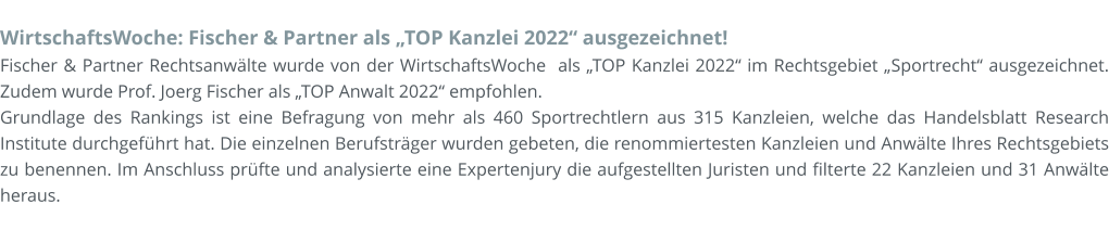 WirtschaftsWoche: Fischer & Partner als „TOP Kanzlei 2022“ ausgezeichnet! Fischer & Partner Rechtsanwälte wurde von der WirtschaftsWoche  als „TOP Kanzlei 2022“ im Rechtsgebiet „Sportrecht“ ausgezeichnet. Zudem wurde Prof. Joerg Fischer als „TOP Anwalt 2022“ empfohlen.  Grundlage des Rankings ist eine Befragung von mehr als 460 Sportrechtlern aus 315 Kanzleien, welche das Handelsblatt Research Institute durchgeführt hat. Die einzelnen Berufsträger wurden gebeten, die renommiertesten Kanzleien und Anwälte Ihres Rechtsgebiets zu benennen. Im Anschluss prüfte und analysierte eine Expertenjury die aufgestellten Juristen und filterte 22 Kanzleien und 31 Anwälte heraus.