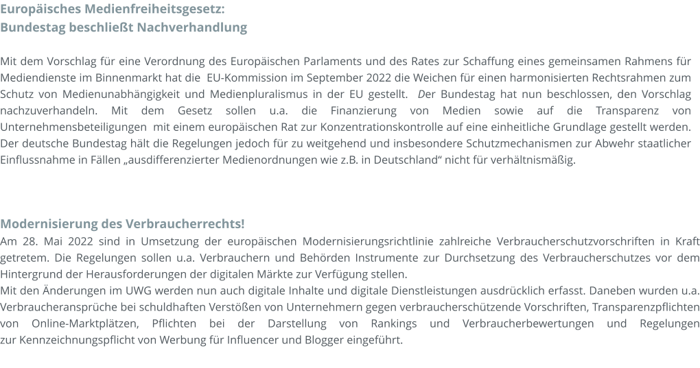 Modernisierung des Verbraucherrechts! Am 28. Mai 2022 sind in Umsetzung der europäischen Modernisierungsrichtlinie zahlreiche Verbraucherschutzvorschriften in Kraft getretem. Die Regelungen sollen u.a. Verbrauchern und Behörden Instrumente zur Durchsetzung des Verbraucherschutzes vor dem Hintergrund der Herausforderungen der digitalen Märkte zur Verfügung stellen.  Mit den Änderungen im UWG werden nun auch digitale Inhalte und digitale Dienstleistungen ausdrücklich erfasst. Daneben wurden u.a. Verbraucheransprüche bei schuldhaften Verstößen von Unternehmern gegen verbraucherschützende Vorschriften, Transparenzpflichten von Online-Marktplätzen, Pflichten bei der Darstellung von Rankings und Verbraucherbewertungen und Regelungen zur Kennzeichnungspflicht von Werbung für Influencer und Blogger eingeführt.  Europäisches Medienfreiheitsgesetz: Bundestag beschließt Nachverhandlung  Mit dem Vorschlag für eine Verordnung des Europäischen Parlaments und des Rates zur Schaffung eines gemeinsamen Rahmens für Mediendienste im Binnenmarkt hat die  EU-Kommission im September 2022 die Weichen für einen harmonisierten Rechtsrahmen zum Schutz von Medienunabhängigkeit und Medienpluralismus in der EU gestellt.  Der Bundestag hat nun beschlossen, den Vorschlag nachzuverhandeln. Mit dem Gesetz sollen u.a. die Finanzierung von Medien sowie auf die Transparenz von Unternehmensbeteiligungen  mit einem europäischen Rat zur Konzentrationskontrolle auf eine einheitliche Grundlage gestellt werden. Der deutsche Bundestag hält die Regelungen jedoch für zu weitgehend und insbesondere Schutzmechanismen zur Abwehr staatlicher Einflussnahme in Fällen „ausdifferenzierter Medienordnungen wie z.B. in Deutschland“ nicht für verhältnismäßig.