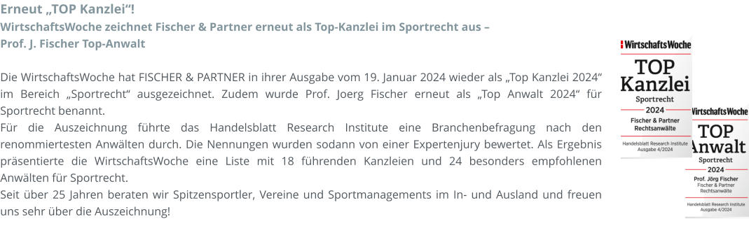 Erneut „TOP Kanzlei“! WirtschaftsWoche zeichnet Fischer & Partner erneut als Top-Kanzlei im Sportrecht aus –  Prof. J. Fischer Top-Anwalt  Die WirtschaftsWoche hat FISCHER & PARTNER in ihrer Ausgabe vom 19. Januar 2024 wieder als „Top Kanzlei 2024“ im Bereich „Sportrecht“ ausgezeichnet. Zudem wurde Prof. Joerg Fischer erneut als „Top Anwalt 2024“ für Sportrecht benannt. Für die Auszeichnung führte das Handelsblatt Research Institute eine Branchenbefragung nach den renommiertesten Anwälten durch. Die Nennungen wurden sodann von einer Expertenjury bewertet. Als Ergebnis präsentierte die WirtschaftsWoche eine Liste mit 18 führenden Kanzleien und 24 besonders empfohlenen Anwälten für Sportrecht. Seit über 25 Jahren beraten wir Spitzensportler, Vereine und Sportmanagements im In- und Ausland und freuen uns sehr über die Auszeichnung!