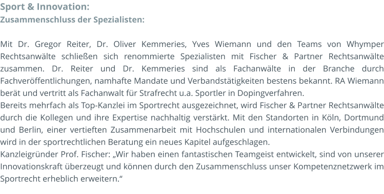 Sport & Innovation: Zusammenschluss der Spezialisten:  Mit Dr. Gregor Reiter, Dr. Oliver Kemmeries, Yves Wiemann und den Teams von Whymper Rechtsanwälte schließen sich renommierte Spezialisten mit Fischer & Partner Rechtsanwälte zusammen. Dr. Reiter und Dr. Kemmeries sind als Fachanwälte in der Branche durch Fachveröffentlichungen, namhafte Mandate und Verbandstätigkeiten bestens bekannt. RA Wiemann berät und vertritt als Fachanwalt für Strafrecht u.a. Sportler in Dopingverfahren. Bereits mehrfach als Top-Kanzlei im Sportrecht ausgezeichnet, wird Fischer & Partner Rechtsanwälte durch die Kollegen und ihre Expertise nachhaltig verstärkt. Mit den Standorten in Köln, Dortmund und Berlin, einer vertieften Zusammenarbeit mit Hochschulen und internationalen Verbindungen wird in der sportrechtlichen Beratung ein neues Kapitel aufgeschlagen. Kanzleigründer Prof. Fischer: „Wir haben einen fantastischen Teamgeist entwickelt, sind von unserer Innovationskraft überzeugt und können durch den Zusammenschluss unser Kompetenznetzwerk im Sportrecht erheblich erweitern.“